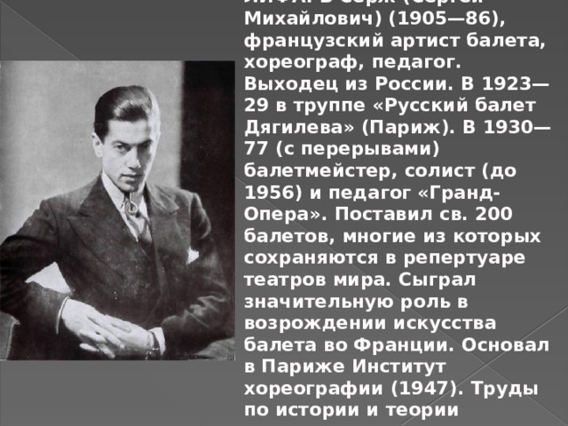 ЛИФА́РЬ Серж (Сергей Михайлович) (1905—86), французский артист балета, хореограф, педагог. Выходец из России. В 1923—29 в труппе «Русский балет Дягилева» (Париж). В 1930—77 (с перерывами) балетмейстер, солист (до 1956) и педагог «Гранд-Опера». Поставил св. 200 балетов, многие из которых сохраняются в репертуаре театров мира. Сыграл значительную роль в возрождении искусства балета во Франции. Основал в Париже Институт хореографии (1947). Труды по истории и теории классического танца. 