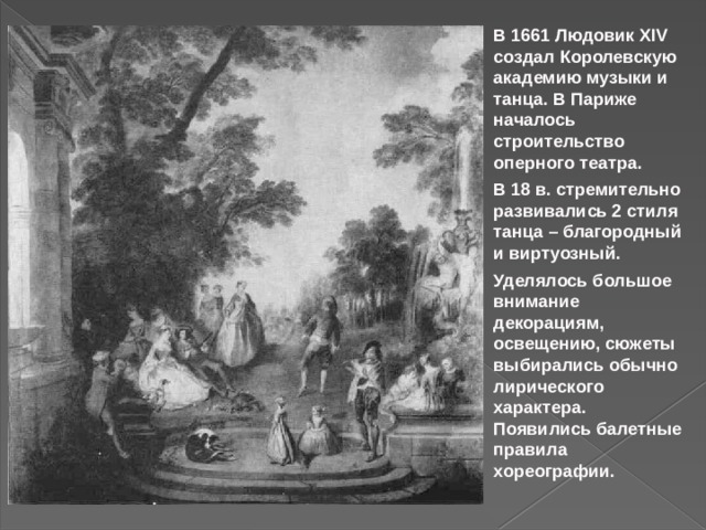 В 1661 Людовик XIV создал Королевскую академию музыки и танца. В Париже началось строительство оперного театра. В 18 в. стремительно развивались 2 стиля танца – благородный и виртуозный. Уделялось большое внимание декорациям, освещению, сюжеты выбирались обычно лирического характера. Появились балетные правила хореографии. 