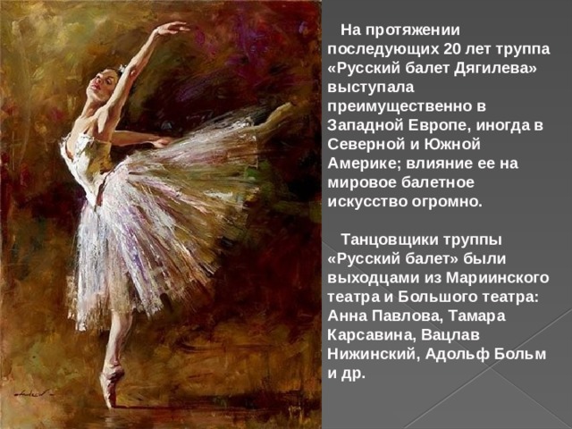  На протяжении последующих 20 лет труппа «Русский балет Дягилева» выступала преимущественно в Западной Европе, иногда в Северной и Южной Америке; влияние ее на мировое балетное искусство огромно.   Танцовщики труппы «Русский балет» были выходцами из Мариинского театра и Большого театра: Анна Павлова, Тамара Карсавина, Вацлав Нижинский, Адольф Больм и др.  