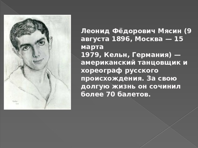 Леонид Фёдорович Мясин (9 августа 1896, Москва — 15 марта 1979, Кельн, Германия) —американский танцовщик и хореограф русского происхождения. За свою долгую жизнь он сочинил более 70 балетов.     