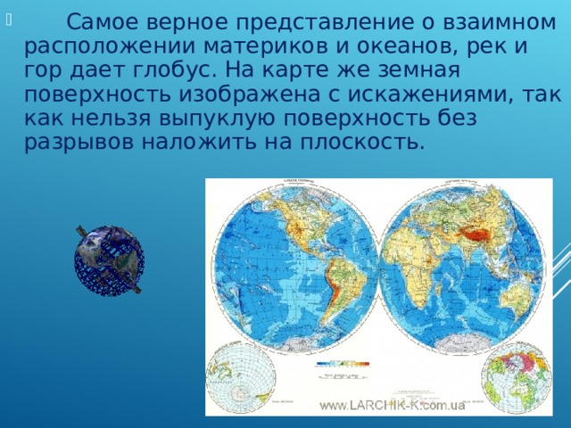        Самое верное представление о взаимном расположении материков и океанов, рек и гор дает глобус. На карте же земная поверхность изображена с искажениями, так как нельзя выпуклую поверхность без разрывов наложить на плоскость. 
