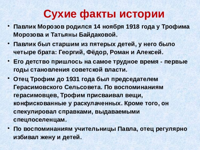 Сухие факты истории Павлик Морозов родился 14 ноября 1918 года у Трофима Морозова и Татьяны Байдаковой. Павлик был старшим из пятерых детей, у него было четыре брата: Георгий, Фёдор, Роман и Алексей. Его детство пришлось на самое трудное время - первые годы становления советской власти. Отец Трофим до 1931 года был председателем Герасимовского Сельсовета. По воспоминаниям герасимовцев, Трофим присваивал вещи, конфискованные у раскулаченных. Кроме того, он спекулировал справками, выдаваемыми спецпоселенцам. По воспоминаниям учительницы Павла, отец регулярно избивал жену и детей.  