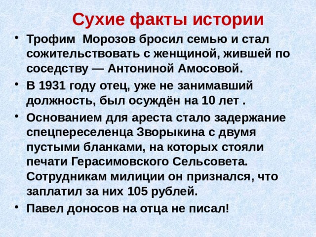 Сухие факты истории Трофим Морозов бросил семью и стал сожительствовать с женщиной, жившей по соседству — Антониной Амосовой. В 1931 году отец, уже не занимавший должность, был осуждён на 10 лет . Основанием для ареста стало задержание спецпереселенца Зворыкина с двумя пустыми бланками, на которых стояли печати Герасимовского Сельсовета. Сотрудникам милиции он признался, что заплатил за них 105 рублей. Павел доносов на отца не писал! 