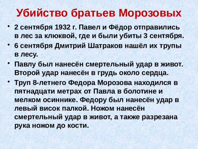 Убийство братьев Морозовых 2 сентября 1932 г. Павел и Фёдор отправились в лес за клюквой, где и были убиты 3 сентября. 6 сентября Дмитрий Шатраков нашёл их трупы в лесу. Павлу был нанесён смертельный удар в живот. Второй удар нанесён в грудь около сердца. Труп 8-летнего Федора Морозова находился в пятнадцати метрах от Павла в болотине и мелком осиннике. Федору был нанесён удар в левый висок палкой. Ножом нанесён смертельный удар в живот, а также разрезана рука ножом до кости. 