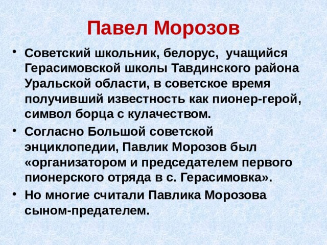 Павел Морозов Советский школьник, белорус, учащийся Герасимовской школы Тавдинского района Уральской области, в советское время получивший известность как пионер-герой, символ борца с кулачеством. Согласно Большой советской энциклопедии, Павлик Морозов был «организатором и председателем первого пионерского отряда в с. Герасимовка». Но многие считали Павлика Морозова сыном-предателем. 