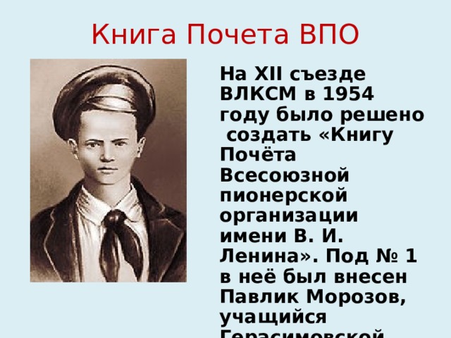 Книга Почета ВПО На XII съезде ВЛКСМ в 1954 году было решено создать «Книгу Почёта Всесоюзной пионерской организации имени В. И. Ленина». Под № 1 в неё был внесен Павлик Морозов, учащийся Герасимовской школы Тавдинского района Уральской области. 