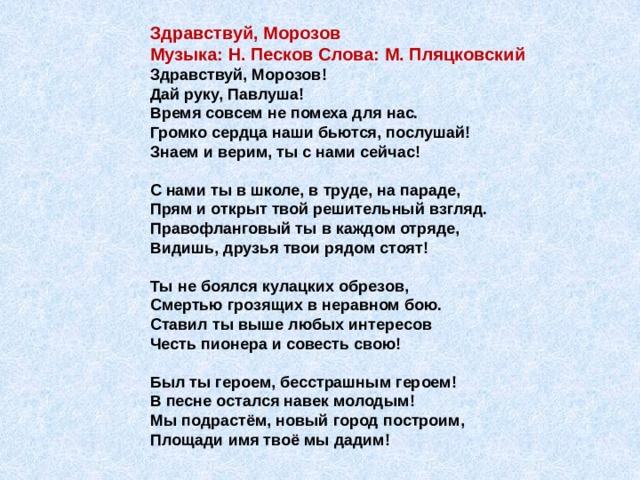 Здравствуй, Морозов  Музыка: Н. Песков Слова: М. Пляцковский  Здравствуй, Морозов!  Дай руку, Павлуша!  Время совсем не помеха для нас.  Громко сердца наши бьются, послушай!  Знаем и верим, ты с нами сейчас!   С нами ты в школе, в труде, на параде,  Прям и открыт твой решительный взгляд.  Правофланговый ты в каждом отряде,  Видишь, друзья твои рядом стоят!   Ты не боялся кулацких обрезов,  Смертью грозящих в неравном бою.  Ставил ты выше любых интересов  Честь пионера и совесть свою!   Был ты героем, бесстрашным героем!  В песне остался навек молодым!  Мы подрастём, новый город построим,  Площади имя твоё мы дадим! 