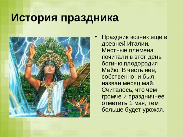 История праздника  Праздник возник еще в древней Италии. Местные племена почитали в этот день богиню плодородия Майю. В честь нее, собственно, и был назван месяц май. Считалось, что чем громче и праздничнее отметить 1 мая, тем больше будет урожая.   