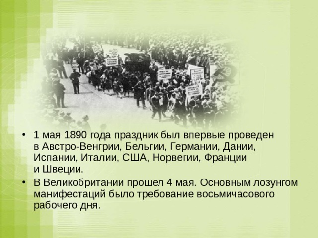 1 мая 1890 года праздник был впервые проведен в Австро-Венгрии, Бельгии, Германии, Дании, Испании, Италии, США, Норвегии, Франции и Швеции. В Великобритании прошел 4 мая. Основным лозунгом манифестаций было требование восьмичасового рабочего дня. 