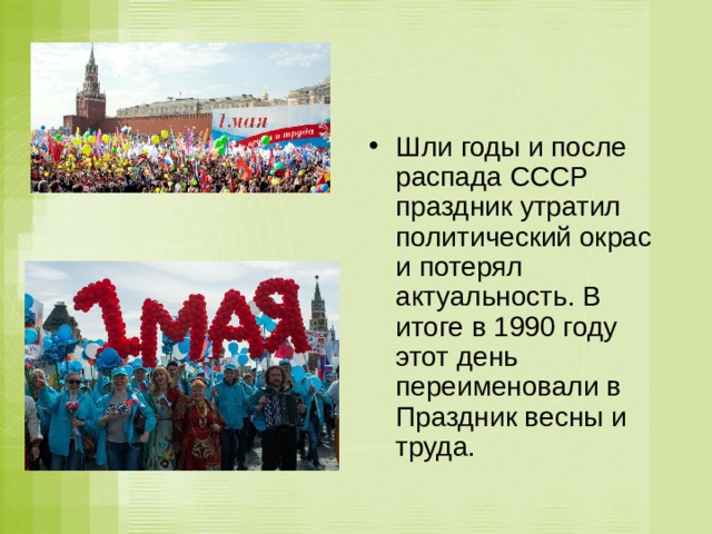 Шли годы и после распада СССР праздник утратил политический окрас и потерял актуальность. В итоге в 1990 году этот день переименовали в Праздник весны и труда. 