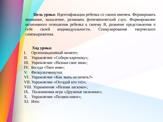  Цель урока:  Идентификация ребенка со своим именем. Формировать внимание, мышление, развивать фонематический слух. Формирование позитивного отношения ребенка к своему Я, развитие представления о себе своей индивидуальности. Стимулирование творческого самовыражения.  Ход урока: Организационный момент; Упражнение «Собери картинку»; Упражнение «Назови свое имя»; Беседа «Твое имя»; Физкультминутка; Упражнение «Как звать-величать?» Упражнение «Отгадай кто это»;  Упражнение «Назови ласково»;  Пальчиковая игра «Дружные пальчики»; Упражнение «Поляна имен»; Итог. 