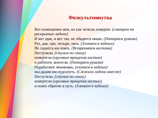  Физкультминутка  Вот помощники мои, их как хочешь поверни:  (смотрим на раскрытые ладони)  И вот эдак, и вот так, не обидятся никак.  (Потираем руками)  Раз, два, три, четыре, пять.  (Хлопаем в ладоши)  Не сидится им опять.  (Встряхиваем кистями)  Постучали,  (стучим по столу)  повертели  (круговые вращения кистью)  и работать захотели.  (Потираем руками)  Поработают немножко,  (хлопаем в ладоши)  мы дадим им отдохнуть.  (Сложили ладони вместе)  Постучали,  (стучим по столу)  повертели  (круговые вращения кистью)  и опять обратно в путь.  (Хлопаем в ладоши)   