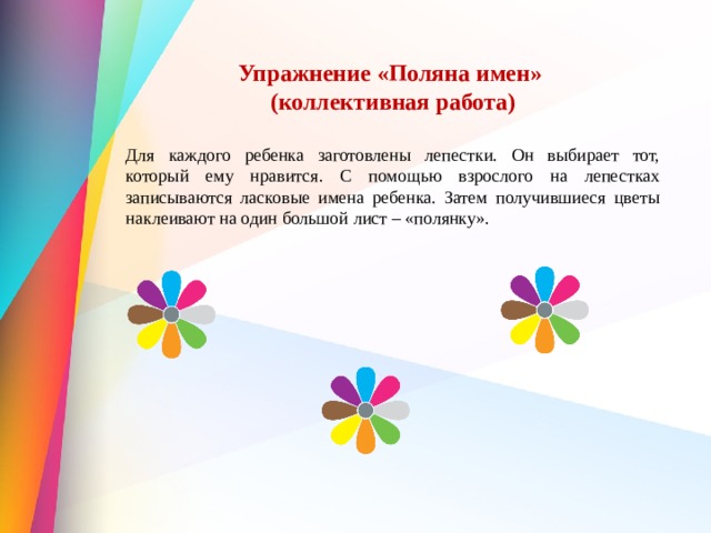 Упражнение «Поляна имен» (коллективная работа)  Для каждого ребенка заготовлены лепестки. Он выбирает тот, который ему нравится. С помощью взрослого на лепестках записываются ласковые имена ребенка. Затем получившиеся цветы наклеивают на один большой лист – «полянку». 