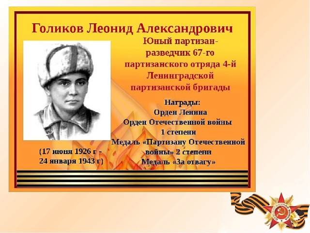 Когда началась ВОВ Лёня уходит в партизанский отряд. Он расклеивает листовки, выполняет различные поручения. Был в его жизни бой, который Лёня вёл один на один с фашистским генералом. Граната, брошенная мальчиком, подбила машину. Из неё выбрался гитлеровец с портфелем в руках и, отстреливаясь, бросился бежать. Лёня - за ним. Почти километр преследовал он врага и, наконец, убил его. В портфеле оказались очень важные документы. Штаб партизан немедленно переправил их самолётом в Москву. Немало было ещё боёв в его недолгой жизни. В одном из них он трагически погиб. 2 апреля 1944 года был опубликован приказ о присвоении Лёне Голикову звания Героя Советского Союза.  