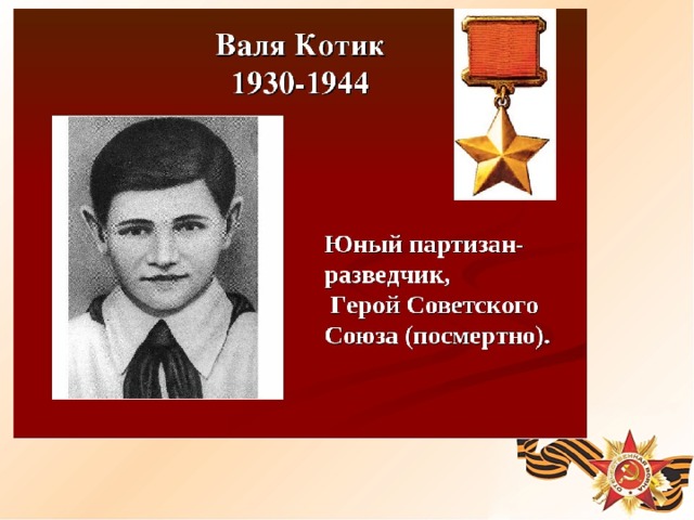 Пионер Шепетовского района Хмельницкой области. Когда в деревню ворвались фашисты, Валя вместе с друзьями боролся с врагом. Они подбирали на месте боёв оружие, которое потом партизаны переправляли в отряд. Вале было доверено быть связным и разведчиком. Когда фашисты наметили карательную операцию против партизан, Валя, выследив гитлеровского офицера, возглавлявшего карателей, убил его. Когда в городе начались аресты, Валя вместе с братом и матерью уходит к партизанам. В свои 14 лет он сражался наравне со взрослыми. На его счету- 6 вражеских эшелонов, взорванных на пути к фронту. Валя Котик был награждён медалью 