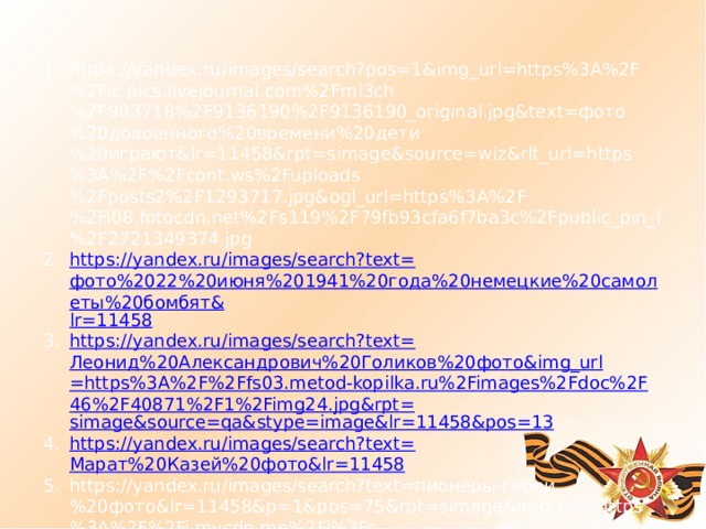 https://yandex.ru/images/search?pos=1&img_url=https%3A%2F%2Fic.pics.livejournal.com%2Fmi3ch%2F983718%2F9136190%2F9136190_original.jpg&text=фото%20довоенного%20времени%20дети%20играют&lr=11458&rpt=simage&source=wiz&rlt_url=https%3A%2F%2Fcont.ws%2Fuploads%2Fposts2%2F1293717.jpg&ogl_url=https%3A%2F%2Fi08.fotocdn.net%2Fs119%2F79fb93cfa6f7ba3c%2Fpublic_pin_l%2F2721349374.jpg https://yandex.ru/images/search?text= фото%2022%20июня%201941%20года%20немецкие%20самолеты%20бомбят& lr =11458 https://yandex.ru/images/search?text= Леонид%20Александрович%20Голиков%20фото& img_url =https%3A%2F%2Ffs03.metod-kopilka.ru%2Fimages%2Fdoc%2F46%2F40871%2F1%2Fimg24.jpg&rpt= simage&source = qa&stype = image&lr =11458&pos=13 https://yandex.ru/images/search?text= Марат%20Казей%20фото& lr =11458 https://yandex.ru/images/search?text=пионеры-герои%20фото&lr=11458&p=1&pos=75&rpt=simage&img_url=https%3A%2F%2Fi.mycdn.me%2Fi%3Fr%3DAzEPZsRbOZEKgBhR0XGMT1RkeMmEvcdbG5ze_ZchqhPz46aKTM5SRkZCeTgDn6uOyic&rlt_url=https%3A%2F%2Favatars.mds.yandex.net%2Fget-pdb%2F1899866%2F3c44d48b-ac58-4067-a943-142aaca8a8c4%2Fs1200%3Fwebp%3Dfalse&ogl_url=https%3A%2F%2Fi.mycdn.me%2Fi%3Fr%3DAzEPZsRbOZEKgBhR0XGMT1RkeMmEvcdbG5ze_ZchqhPz46aKTM5SRkZCeTgDn6uOyic 