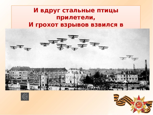 И вдруг стальные птицы прилетели, И грохот взрывов взвился в облаках. - Как вы думаете чему посвящено это стихотворение? - Великая Отечественная война! - Эти три слова знает и помнит каждый гражданин России, каждый школьник. Они вписаны в историю нашей страны как один из самых тяжелых и в то же время героических периодов жизни Российского государства.  
