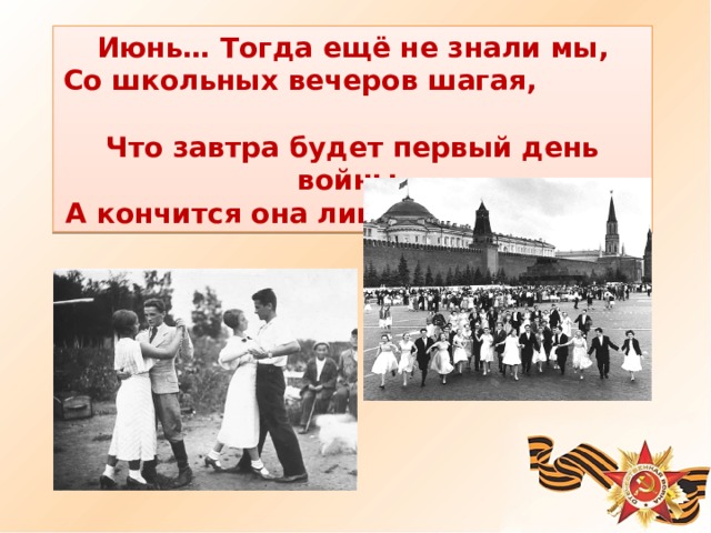 Июнь… Тогда ещё не знали мы, Со школьных вечеров шагая, Что завтра будет первый день войны, А кончится она лишь в 45- м, в мае. 