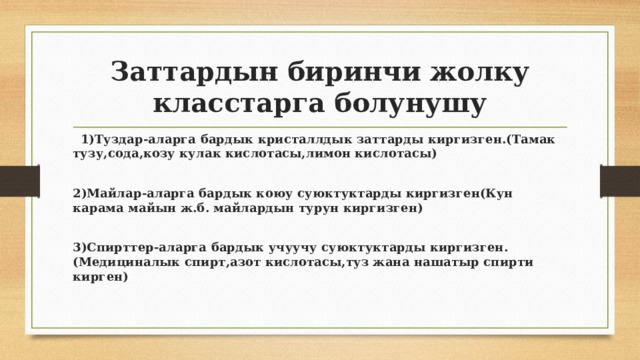 Заттардын биринчи жолку класстарга болунушу  1)Туздар-аларга бардык кристаллдык заттарды киргизген.(Тамак тузу,сода,козу кулак кислотасы,лимон кислотасы)  2)Майлар-аларга бардык коюу суюктуктарды киргизген(Кун карама майын ж.б. майлардын турун киргизген)  3)Спирттер-аларга бардык учуучу суюктуктарды киргизген.(Медициналык спирт,азот кислотасы,туз жана нашатыр спирти кирген) 