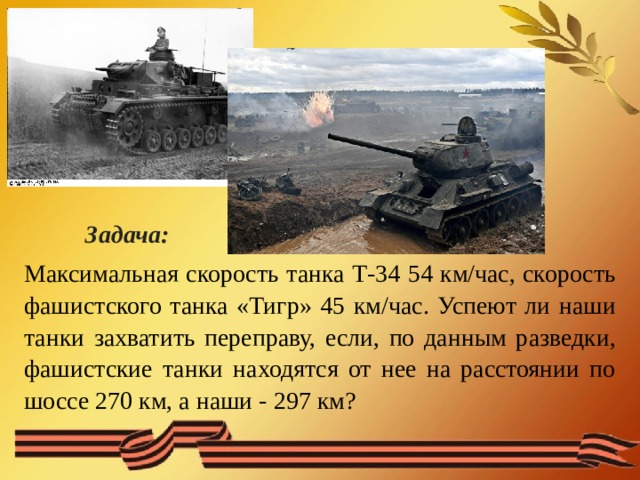  Задача: Максимальная скорость танка Т-34 54 км/час, скорость фашистского танка «Тигр» 45 км/час. Успеют ли наши танки захватить переправу, если, по данным разведки, фашистские танки находятся от нее на расстоянии по шоссе 270 км, а наши - 297 км? 