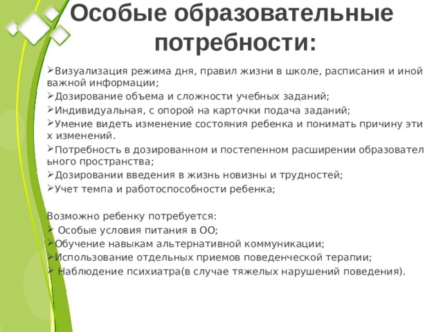 Особые образовательные  потребности: Визуализация режима дня, правил жизни в школе, расписания и иной важной информации; Дозирование объема и сложности учебных заданий; Индивидуальная, с опорой на карточки подача заданий; Умение видеть изменение состояния ребенка и понимать причину этих изменений. Потребность в дозированном и постепенном расширении образовательного пространства; Дозировании введения в жизнь новизны и трудностей; Учет темпа и работоспособности ребенка; Возможно ребенку потребуется:  Особые условия питания в ОО; Обучение навыкам альтернативной коммуникации; Использование отдельных приемов поведенческой терапии;  Наблюдение психиатра(в случае тяжелых нарушений поведения). 
