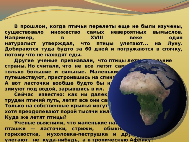  В прошлом, когда птичьи перелеты еще не были изучены, существовало множество самых невероятных вымыслов. Например, в XVIII веке один  натуралист утверждал, что птицы улетают... на Луну. Добираются туда будто за 60 дней и погружаются в спячку, потому что не находят еды.  Другие ученые признавали, что птицы летят в дальние страны. Но считали, что не все летят самостоятельно, а только большие и сильные. Маленькие же и слабые путешествуют, пристроившись на спинах больших. А вот ласточки вообще будто бы никуда не летят — зимуют под водой, зарывшись в ил.  Сейчас известно: как ни далек, как ни труден птичий путь, летят все они самостоятельно. Только на собственные крылья могут полагаться, хотя преодолевают порой тысячи километров. Куда же летят птицы?  Ученые выяснили, что маленькие наши пташки — ласточки, стрижи, обыкновенная горихвостка, мухоловка-пеструшка и другие — улетают не куда-нибудь, а в тропическую Африку! 