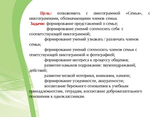  Цель:  познакомить с пиктограммой «Семья», с пиктограммами, обозначающими членов семьи.  Задачи:  формирование представлений о семье;  формирование умений соотносить себя с соответствующей пиктограммой;  формирование умений узнавать / различать членов семьи;  формирование умений соотносить членов семьи с ответствующей пиктограммой и фотографией;  формирование интереса к процессу общения;  развитие навыков подражания: звукоподражаний, действий;  развитие мелкой моторики, внимания, памяти;  формирование усидчивости, аккуратности;  воспитание бережного отношения к учебным принадлежностям, тетрадям, воспитание доброжелательного отношения к одноклассникам. 