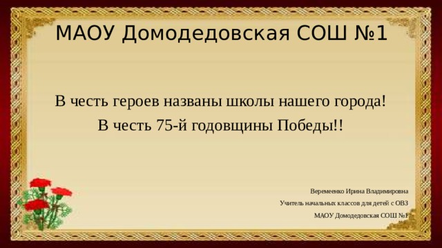 МАОУ Домодедовская СОШ №1 В честь героев названы школы нашего города! В честь 75-й годовщины Победы!! Веремеенко Ирина Владимировна Учитель начальных классов для детей с ОВЗ МАОУ Домодедовская СОШ №1 