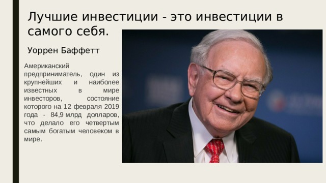 Лучшие инвестиции - это инвестиции в самого себя.   Уоррен Баффетт Американский предприниматель, один из крупнейших и наиболее известных в мире инвесторов, состояние которого на 12 февраля 2019 года - 84,9 млрд долларов, что делало его четвертым самым богатым человеком в мире. 