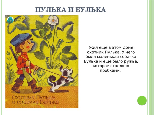 Пулька и Булька Жил ещё в этом доме охотник Пулька. У него была маленькая собачка Булька и ещё было ружьё, которое стреляло пробками. 