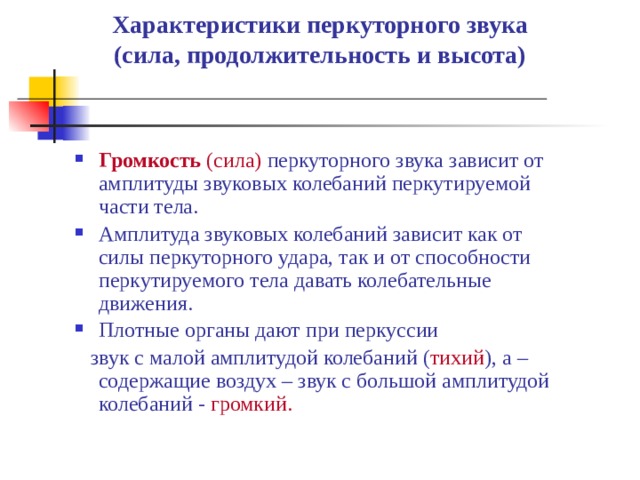 Характеристики перкуторного звука  (сила, продолжительность и высота)   Громкость  (сила) перкуторного звука зависит от амплитуды звуковых колебаний перкутируемой части тела. Амплитуда звуковых колебаний зависит как от силы перкуторного удара, так и от способности перкутируемого тела давать колебательные движения. Плотные органы дают при перкуссии  звук с малой амплитудой колебаний ( тихий ), а – содержащие воздух – звук с большой амплитудой колебаний - громкий. 