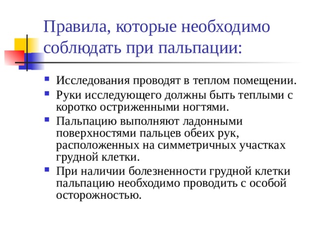 Правила, которые необходимо соблюдать при пальпации: Исследования проводят в теплом помещении. Руки исследующего должны быть теплыми с коротко остриженными ногтями. Пальпацию выполняют ладонными поверхностями пальцев обеих рук, расположенных на симметричных участках грудной клетки. При наличии болезненности грудной клетки пальпацию необходимо проводить с особой осторожностью. 