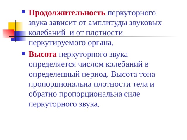 Продолжительность  перкуторного звука зависит от амплитуды звуковых колебаний и от плотности перкутируемого органа. Высота  перкуторного звука определяется числом колебаний в определенный период. Высота тона пропорциональна плотности тела и обратно пропорциональна силе перкуторного звука. 