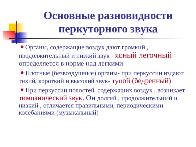 Основные разновидности перкуторного звука     Органы, содержащие воздух дают громкий , продолжительный и низкий звук - ясный легочный - определяется в норме над легкими     Плотные (безвоздушные) органы- при перкуссии издают тихий, короткий и высокий звук- тупой  (бедренный)     При перкуссии полостей, содержащих воздух , возникает тимпанический звук. Он долгий , продолжительный и низкий , отличается правильными, периодическими колебаниями (музыкальный) 