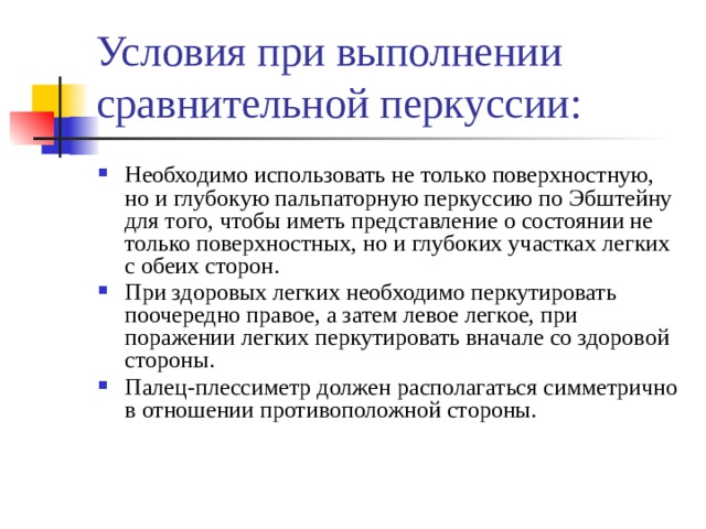 Условия при выполнении сравнительной перкуссии: Необходимо использовать не только поверхностную, но и глубокую пальпаторную перкуссию по Эбштейну для того, чтобы иметь представление о состоянии не только поверхностных, но и глубоких участках легких с обеих сторон. При здоровых легких необходимо перкутировать поочередно правое, а затем левое легкое, при поражении легких перкутировать вначале со здоровой стороны. Палец-плессиметр должен располагаться симметрично в отношении противоположной стороны. 