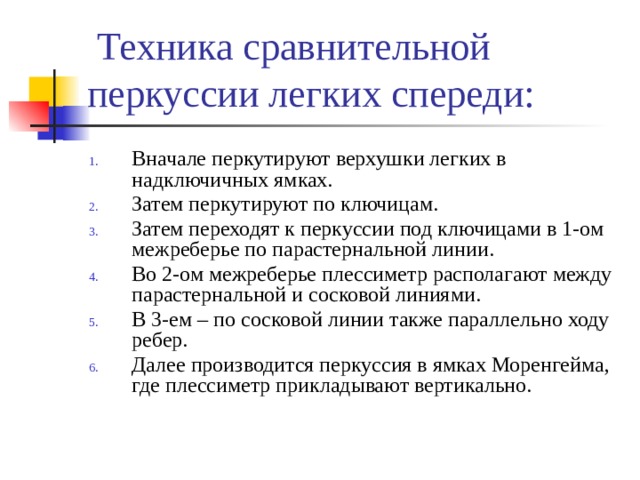 Техника сравнительной перкуссии легких спереди: Вначале перкутируют верхушки легких в надключичных ямках. Затем перкутируют по ключицам. Затем переходят к перкуссии под ключицами в 1-ом межреберье по парастернальной линии. Во 2-ом межреберье плессиметр располагают между парастернальной и сосковой линиями. В 3-ем – по сосковой линии также параллельно ходу ребер. Далее производится перкуссия в ямках Моренгейма, где плессиметр прикладывают вертикально. 