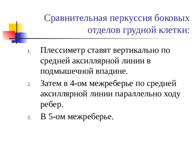  Сравнительная перкуссия боковых отделов грудной клетки: Плессиметр ставят вертикально по средней аксиллярной линии в подмышечной впадине. Затем в 4-ом межреберье по средней аксиллярной линии параллельно ходу ребер. В 5-ом межреберье. 