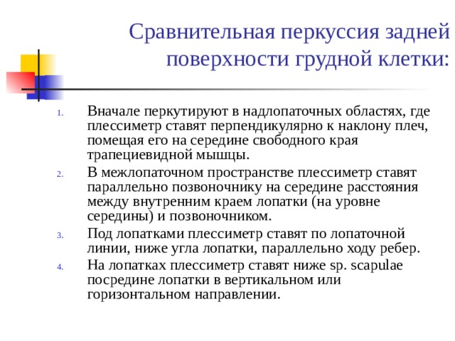 Сравнительная перкуссия задней поверхности грудной клетки: Вначале перкутируют в надлопаточных областях, где плессиметр ставят перпендикулярно к наклону плеч, помещая его на середине свободного края трапециевидной мышцы. В межлопаточном пространстве плессиметр ставят параллельно позвоночнику на середине расстояния между внутренним краем лопатки (на уровне середины) и позвоночником. Под лопатками плессиметр ставят по лопаточной линии, ниже угла лопатки, параллельно ходу ребер. На лопатках плессиметр ставят ниже sp. scapulae посредине лопатки в вертикальном или горизонтальном направлении. 