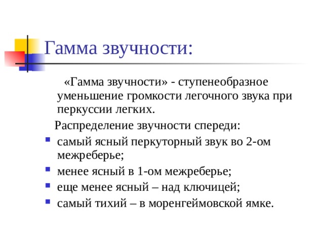 Гамма звучности:  «Гамма звучности» - ступенеобразное уменьшение громкости легочного звука при перкуссии легких.  Распределение звучности спереди: самый ясный перкуторный звук во 2-ом межреберье; менее ясный в 1-ом межреберье; еще менее ясный – над ключицей; самый тихий – в моренгеймовской ямке. 