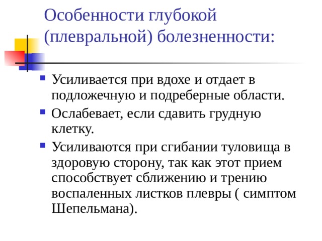 Особенности глубокой (плевральной) болезненности: Усиливается при вдохе и отдает в подложечную и подреберные области. Ослабевает, если сдавить грудную клетку. Усиливаются при сгибании туловища в здоровую сторону, так как этот прием способствует сближению и трению воспаленных листков плевры ( симптом Шепельмана). 