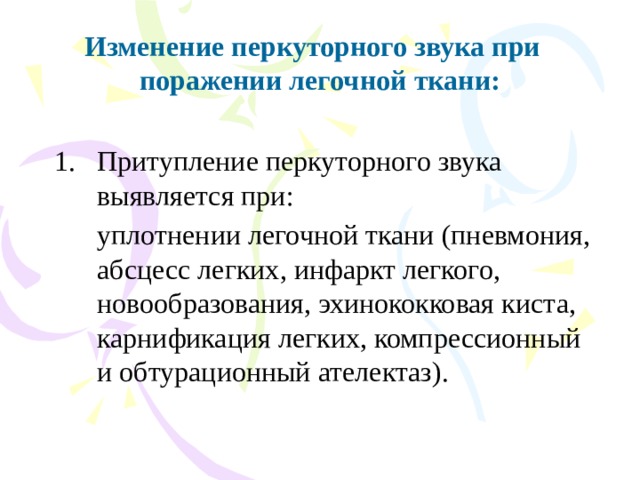 Изменение перкуторного звука при поражении легочной ткани: Притупление перкуторного звука выявляется при:  уплотнении легочной ткани (пневмония, абсцесс легких, инфаркт легкого, новообразования, эхинококковая киста, карнификация легких, компрессионный и обтурационный ателектаз). 