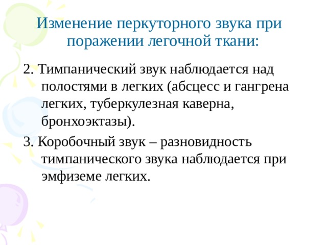 Изменение перкуторного звука при поражении легочной ткани:  2. Тимпанический звук наблюдается над полостями в легких (абсцесс и гангрена легких, туберкулезная каверна, бронхоэктазы).  3. Коробочный звук – разновидность тимпанического звука наблюдается при эмфиземе легких. 