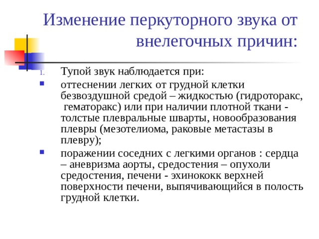 Изменение перкуторного звука от внелегочных причин: Тупой звук наблюдается при: оттеснении легких от грудной клетки безвоздушной средой – жидкостью (гидроторакс, гематоракс) или при наличии плотной ткани - толстые плевральные шварты, новообразования плевры (мезотелиома, раковые метастазы в плевру); поражении соседних с легкими органов : сердца – аневризма аорты, средостения – опухоли средостения, печени - эхинококк верхней поверхности печени, выпячивающийся в полость грудной клетки. 