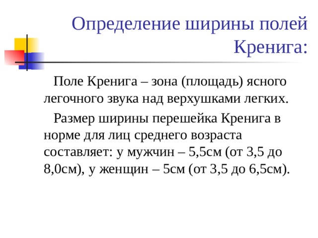 Определение ширины полей Кренига:  Поле Кренига – зона (площадь) ясного легочного звука над верхушками легких.  Размер ширины перешейка Кренига в норме для лиц среднего возраста составляет: у мужчин – 5,5см (от 3,5 до 8,0см), у женщин – 5см (от 3,5 до 6,5см). 