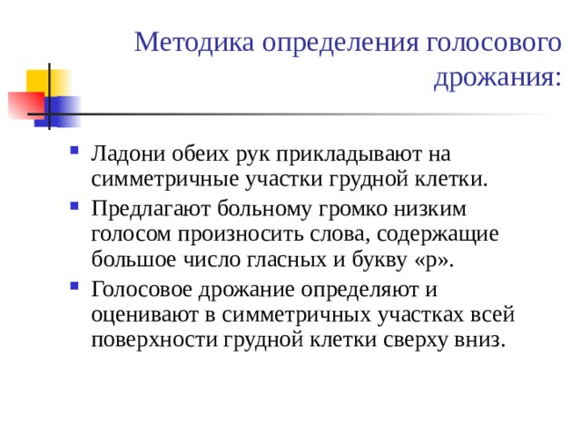 Методика определения голосового дрожания: Ладони обеих рук прикладывают на симметричные участки грудной клетки. Предлагают больному громко низким голосом произносить слова, содержащие большое число гласных и букву «р». Голосовое дрожание определяют и оценивают в симметричных участках всей поверхности грудной клетки сверху вниз. 