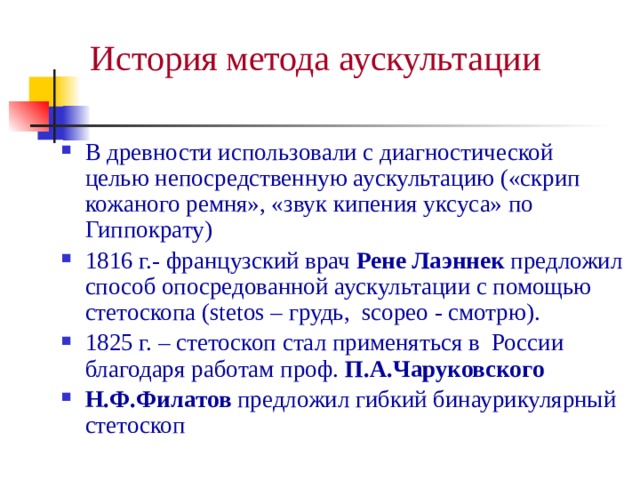 История метода аускультации В древности использовали с диагностической целью непосредственную аускультацию («скрип кожаного ремня», «звук кипения уксуса» по Гиппократу) 1816 г.- французский врач Рене Лаэннек предложил способ опосредованной аускультации с помощью стетоскопа (stetos – грудь, scopeo - смотрю). 1825 г. – стетоскоп стал применяться в России благодаря работам проф. П.А.Чаруковского  Н.Ф.Филатов предложил гибкий бинаурикулярный стетоскоп 