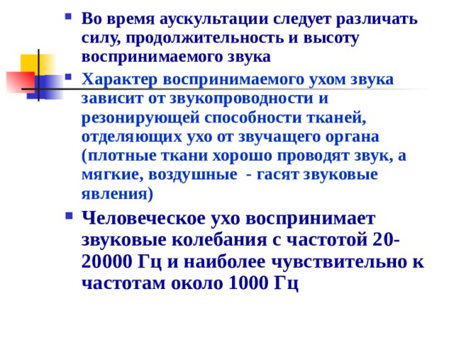 Во время аускультации следует различать силу, продолжительность и высоту воспринимаемого звука Характер воспринимаемого ухом звука зависит от звукопроводности и резонирующей способности тканей, отделяющих ухо от звучащего органа (плотные ткани хорошо проводят звук, а мягкие, воздушные - гасят звуковые явления) Человеческое ухо воспринимает звуковые колебания с частотой 20-20000 Гц и наиболее чувствительно к частотам около 1000 Гц 