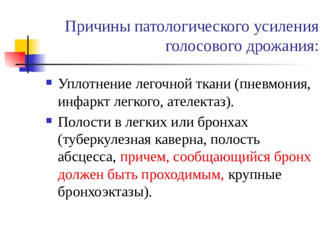 Причины патологического усиления голосового дрожания: Уплотнение легочной ткани (пневмония, инфаркт легкого, ателектаз). Полости в легких или бронхах (туберкулезная каверна, полость абсцесса, причем, сообщающийся бронх должен быть проходимым,  крупные бронхоэктазы). 