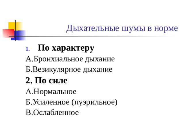 Дыхательные шумы в норме По характеру А.Бронхиальное дыхание Б.Везикулярное дыхание 2. По силе А.Нормальное Б.Усиленное (пуэрильное) В.Ослабленное Бронхиальное дыхание выслушивается над гортанью, трахеей и в межлопаточном пространстве у остистого отростка YII шейного позвонка. Напоминает звук «х». Выдох сильнее и продолжительнее. Чем вдох. Является продолженным в бронхи ларинго-трахеальным дыханием. Последнее результат прохождения воздушной струи через голосовую щель (физиологический стеноз дыхательной трубки) Везикулярное дыхание напоминает звук «ф», получаемый при при питье жидкости из блюдечка. Слышится при вдыхании.Выдох, если слышен, занимает короткое время (менее 2/5 вдоха). Ослабление или усилиние везикулярного дыхания в норме выслушиваются равномерно над всем лекгим.  