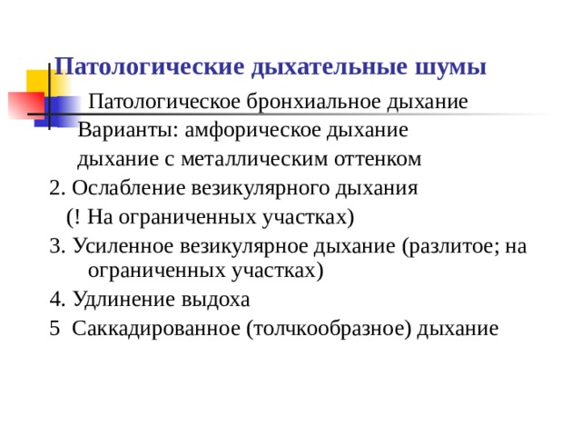 Патологические дыхательные шумы Патологическое бронхиальное дыхание  Варианты: амфорическое дыхание  дыхание с металлическим оттенком 2. Ослабление везикулярного дыхания  (! На ограниченных участках) 3. Усиленное везикулярное дыхание (разлитое; на ограниченных участках) 4. Удлинение выдоха 5 Саккадированное (толчкообразное) дыхание 